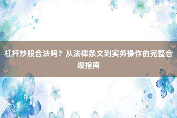 杠杆炒股合法吗？从法律条文到实务操作的完整合规指南