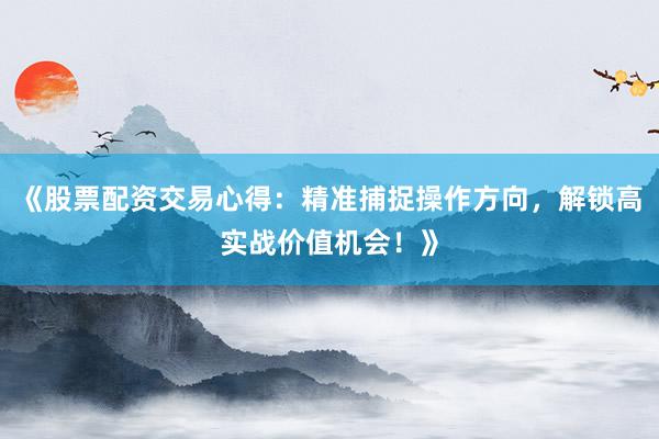 《股票配资交易心得：精准捕捉操作方向，解锁高实战价值机会！》