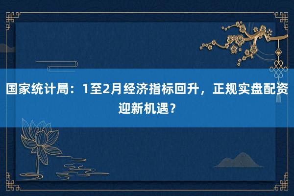 国家统计局：1至2月经济指标回升，正规实盘配资迎新机遇？