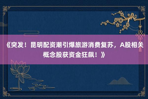 《突发！昆明配资潮引爆旅游消费复苏，A股相关概念股获资金狂飙！》