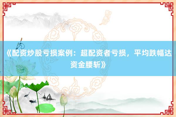 《配资炒股亏损案例：超配资者亏损，平均跌幅达资金腰斩》