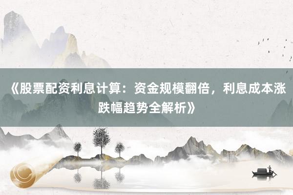 《股票配资利息计算：资金规模翻倍，利息成本涨跌幅趋势全解析》