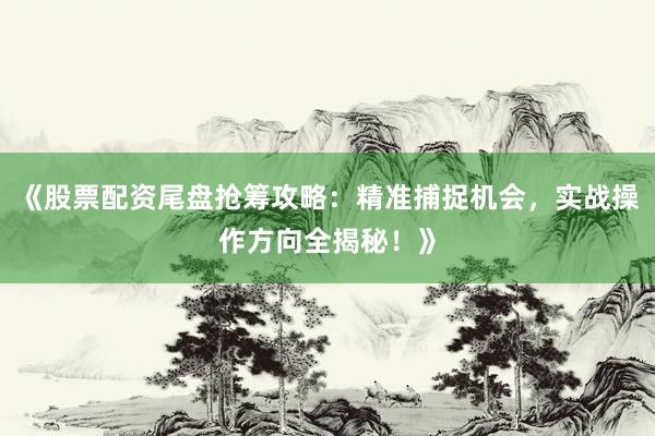 《股票配资尾盘抢筹攻略：精准捕捉机会，实战操作方向全揭秘！》