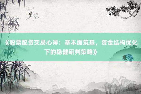 《股票配资交易心得：基本面筑基，资金结构优化下的稳健研判策略》