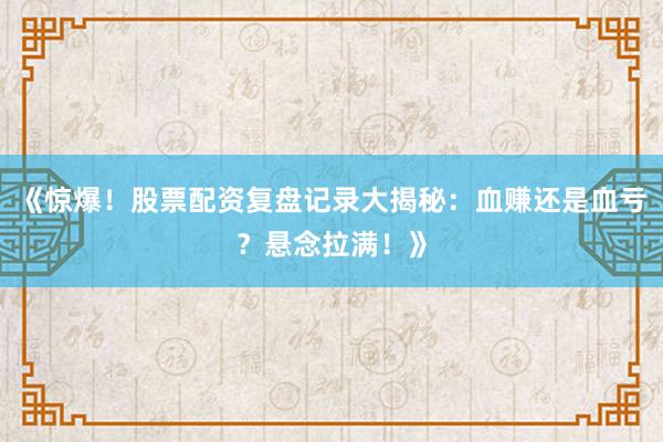 《惊爆！股票配资复盘记录大揭秘：血赚还是血亏？悬念拉满！》