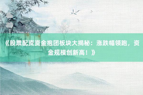 《股票配资资金抱团板块大揭秘：涨跌幅领跑，资金规模创新高！》