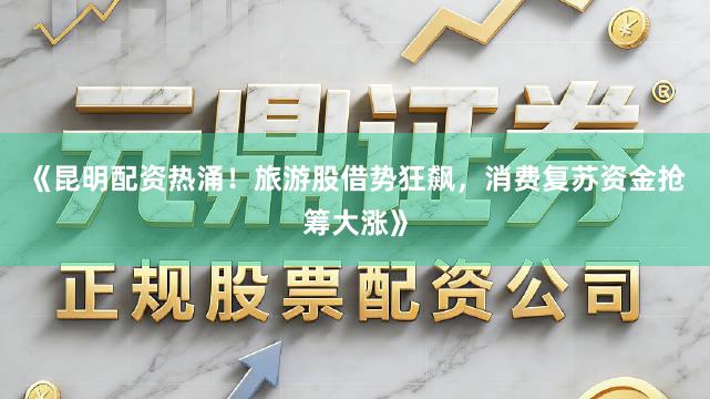 《昆明配资热涌！旅游股借势狂飙，消费复苏资金抢筹大涨》