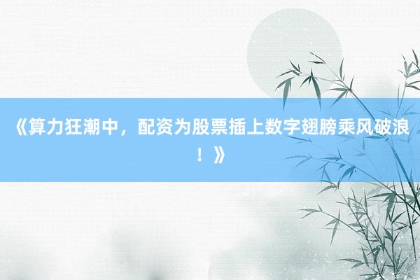 《算力狂潮中，配资为股票插上数字翅膀乘风破浪！》