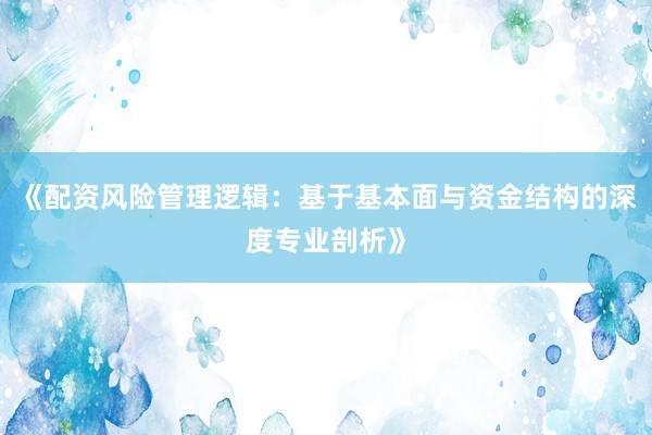 《配资风险管理逻辑：基于基本面与资金结构的深度专业剖析》