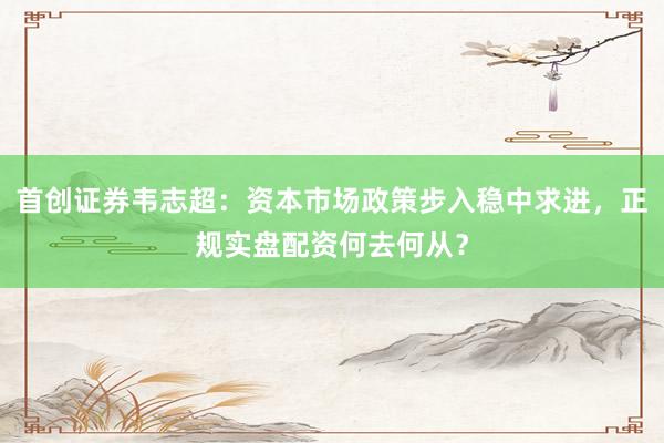 首创证券韦志超：资本市场政策步入稳中求进，正规实盘配资何去何从？