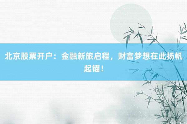 北京股票开户：金融新旅启程，财富梦想在此扬帆起锚！