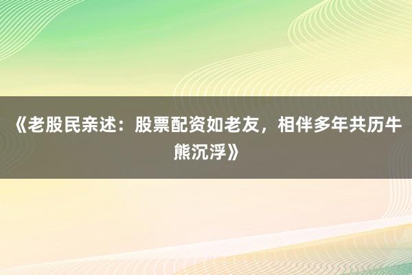 《老股民亲述：股票配资如老友，相伴多年共历牛熊沉浮》