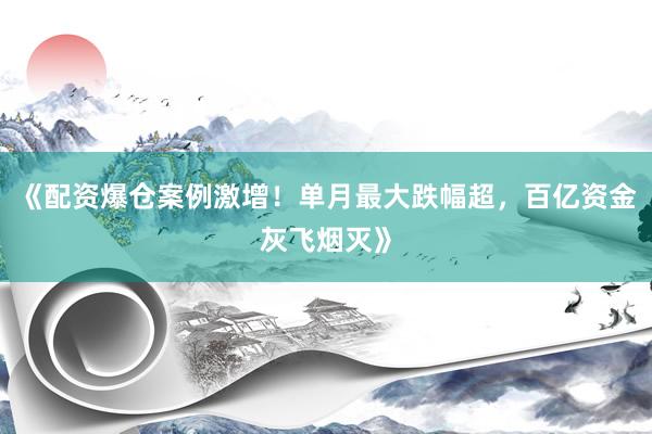 《配资爆仓案例激增！单月最大跌幅超，百亿资金灰飞烟灭》