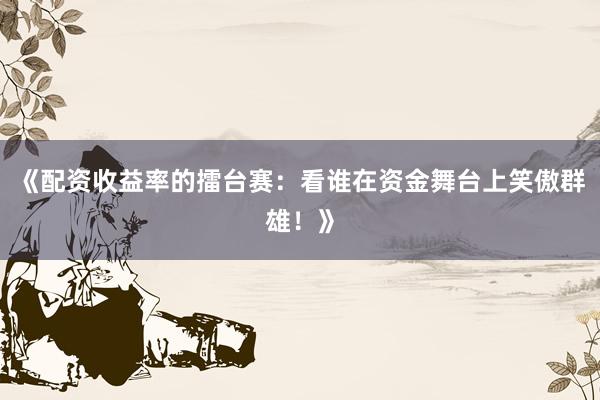 《配资收益率的擂台赛：看谁在资金舞台上笑傲群雄！》