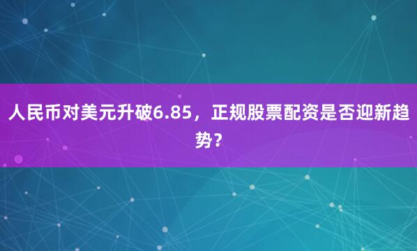 人民币对美元升破6.85，正规股票配资是否迎新趋势？