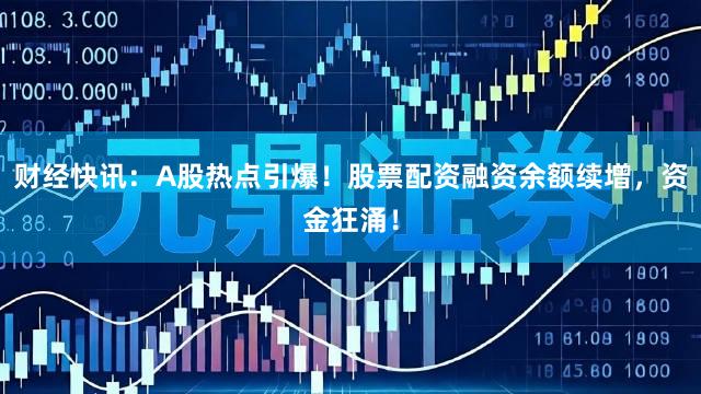 财经快讯：A股热点引爆！股票配资融资余额续增，资金狂涌！