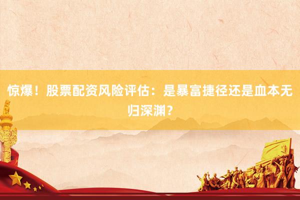 惊爆！股票配资风险评估：是暴富捷径还是血本无归深渊？