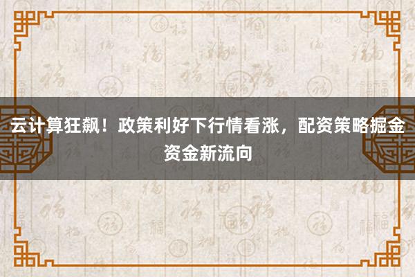 云计算狂飙！政策利好下行情看涨，配资策略掘金资金新流向