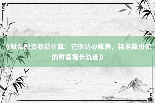 《股票配资收益计算：它像贴心账房，精准算出你的财富增长轨迹》