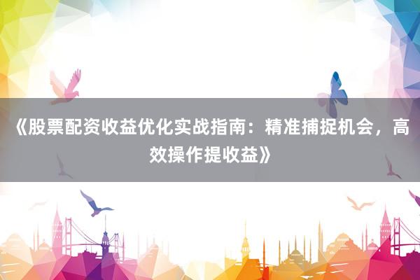 《股票配资收益优化实战指南：精准捕捉机会，高效操作提收益》