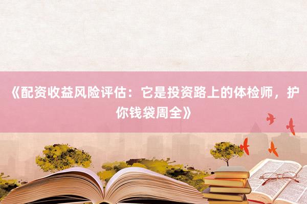 《配资收益风险评估：它是投资路上的体检师，护你钱袋周全》