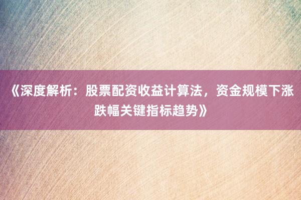《深度解析：股票配资收益计算法，资金规模下涨跌幅关键指标趋势》