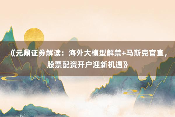 《元鼎证券解读：海外大模型解禁+马斯克官宣，股票配资开户迎新机遇》