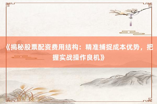 《揭秘股票配资费用结构：精准捕捉成本优势，把握实战操作良机》