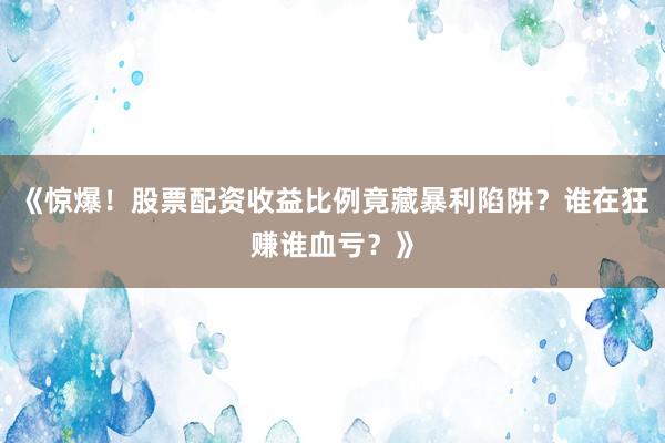 《惊爆！股票配资收益比例竟藏暴利陷阱？谁在狂赚谁血亏？》