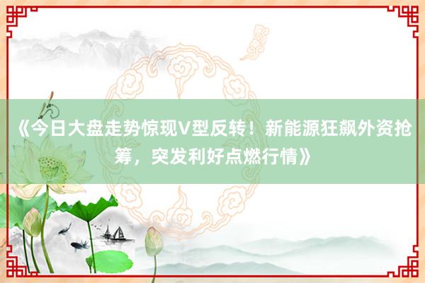 《今日大盘走势惊现V型反转！新能源狂飙外资抢筹，突发利好点燃行情》