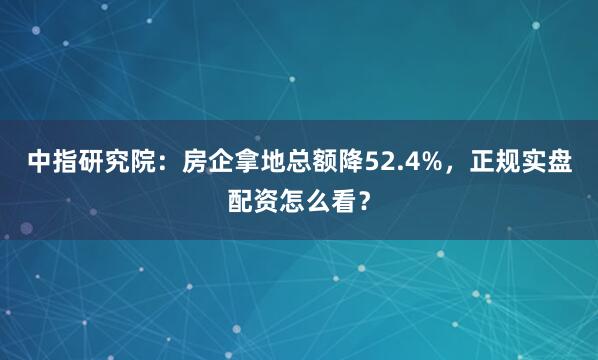 中指研究院：房企拿地总额降52.4%，正规实盘配资怎么看？