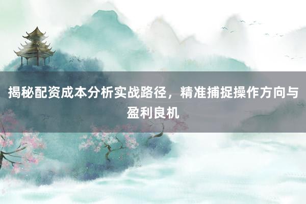 揭秘配资成本分析实战路径，精准捕捉操作方向与盈利良机