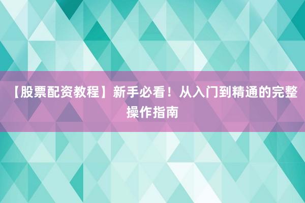 【股票配资教程】新手必看！从入门到精通的完整操作指南