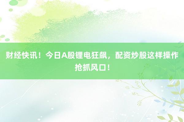 财经快讯！今日A股锂电狂飙，配资炒股这样操作抢抓风口！
