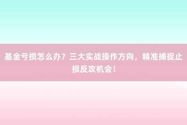 基金亏损怎么办？三大实战操作方向，精准捕捉止损反攻机会！