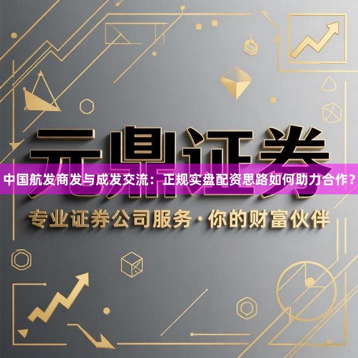 中国航发商发与成发交流：正规实盘配资思路如何助力合作？