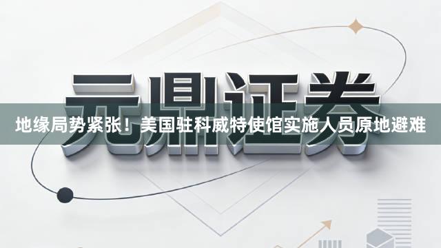 地缘局势紧张！美国驻科威特使馆实施人员原地避难