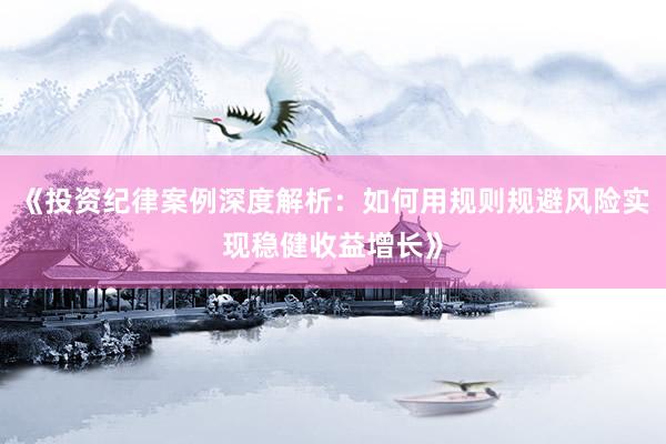 《投资纪律案例深度解析：如何用规则规避风险实现稳健收益增长》