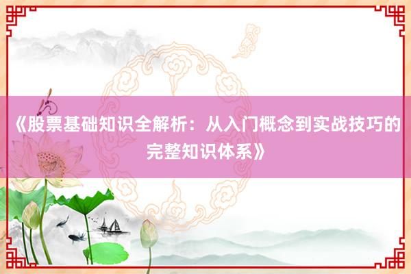 《股票基础知识全解析：从入门概念到实战技巧的完整知识体系》