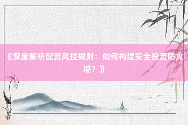 《深度解析配资风控规则：如何构建安全投资防火墙？》