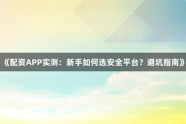 《配资APP实测：新手如何选安全平台？避坑指南》