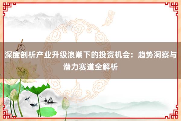深度剖析产业升级浪潮下的投资机会：趋势洞察与潜力赛道全解析
