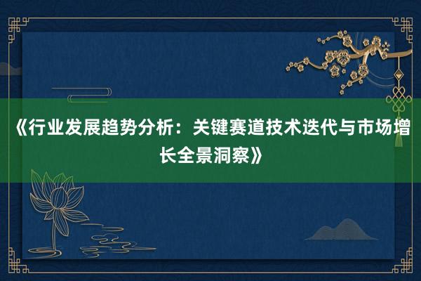 《行业发展趋势分析：关键赛道技术迭代与市场增长全景洞察》
