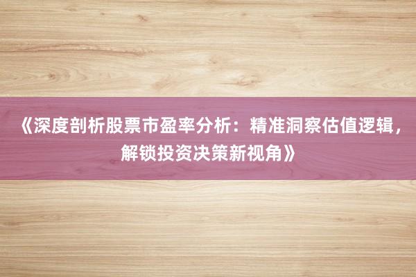 《深度剖析股票市盈率分析：精准洞察估值逻辑，解锁投资决策新视角》
