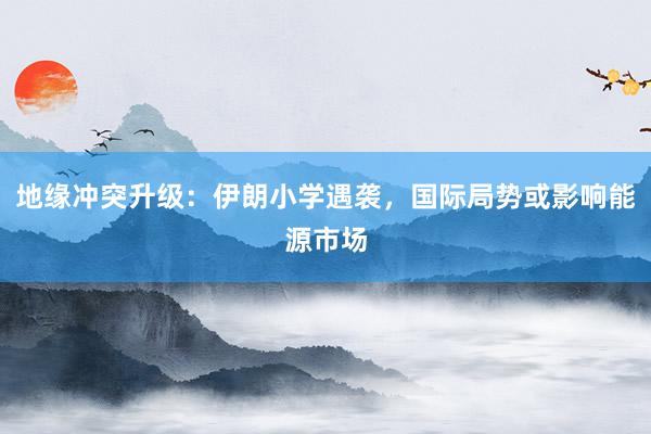 地缘冲突升级：伊朗小学遇袭，国际局势或影响能源市场