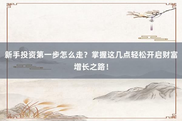 新手投资第一步怎么走？掌握这几点轻松开启财富增长之路！
