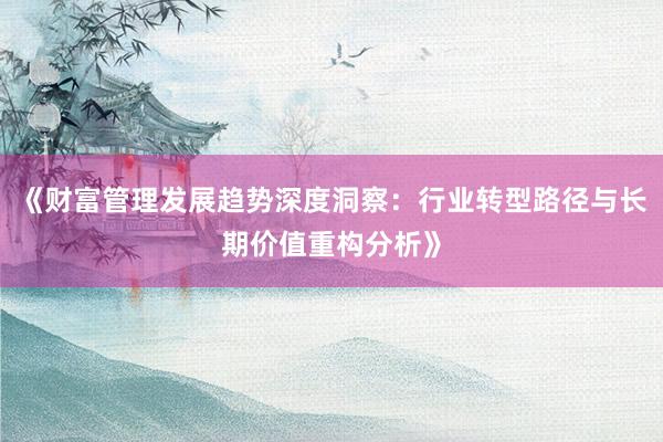 《财富管理发展趋势深度洞察：行业转型路径与长期价值重构分析》