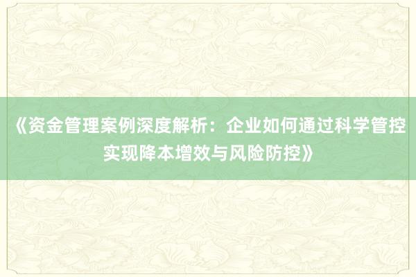 《资金管理案例深度解析：企业如何通过科学管控实现降本增效与风险防控》