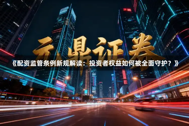 《配资监管条例新规解读：投资者权益如何被全面守护？》