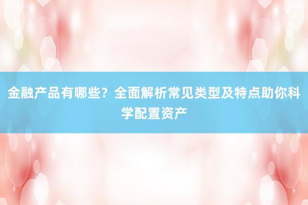 金融产品有哪些？全面解析常见类型及特点助你科学配置资产